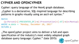 CYPHER AND OPENCYPHER
Cypher: query language of the Neo4j graph database.
„Cypher is a declarative, SQL-inspired language for describing
patterns in graphs visually using an ascii-art syntax.”
MATCH
(p:Person)-[:PRESENTER_OF]->(:Presentation)-[:AT]->(m:Meetup)
WHERE m.date = 'Monday, December 18, 2017'
RETURN p
„The openCypher project aims to deliver a full and open
specification of the industry’s most widely adopted graph
database query language: Cypher.” (late 2015)
 