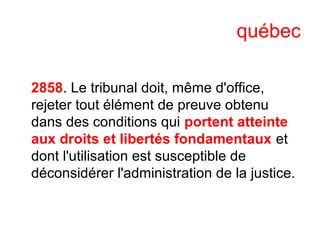 québec
2858. Le tribunal doit, même d'office,
rejeter tout élément de preuve obtenu
dans des conditions qui portent atteinte
aux droits et libertés fondamentaux et
dont l'utilisation est susceptible de
déconsidérer l'administration de la justice.
 