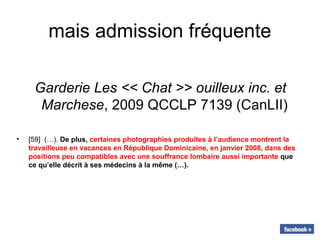 mais admission fréquente
Garderie Les << Chat >> ouilleux inc. et
Marchese, 2009 QCCLP 7139 (CanLII)
• [59] (…). De plus, certaines photographies produites à l’audience montrent la
travailleuse en vacances en République Dominicaine, en janvier 2008, dans des
positions peu compatibles avec une souffrance lombaire aussi importante que
ce qu’elle décrit à ses médecins à la même (…).
 