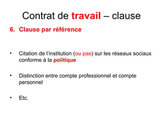 Contrat de travail – clause
6. Clause par référence
• Citation de l’institution (ou pas) sur les réseaux sociaux
conforme à la politique
• Distinction entre compte professionnel et compte
personnel
• Etc.
 