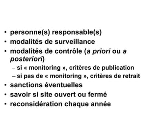 • personne(s) responsable(s)
• modalités de surveillance
• modalités de contrôle (a priori ou a
posteriori)
– si « monitoring », critères de publication
– si pas de « monitoring », critères de retrait
• sanctions éventuelles
• savoir si site ouvert ou fermé
• reconsidération chaque année
 