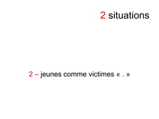 2 situations
2 – jeunes comme victimes « . »
 