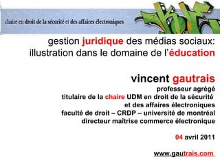 gestion juridique des médias sociaux:
illustration dans le domaine de l’éducation
vincent gautrais
professeur agrégé
titulaire de la chaire UDM en droit de la sécurité
et des affaires électroniques
faculté de droit – CRDP – université de montréal
directeur maîtrise commerce électronique
04 avril 2011
www.gautrais.com
 