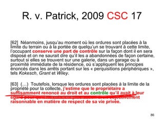 86
[62] Néanmoins, jusqu’au moment où les ordures sont placées à la
limite du terrain ou à la portée de quelqu’un se trouvant à cette limite,
l’occupant conserve une part de contrôle sur la façon dont il en sera
disposé et on ne saurait dire qu’il les a abandonnées de façon certaine,
surtout si elles se trouvent sur une galerie, dans un garage ou à
proximité immédiate de la résidence, où s’appliquent les principes
énoncés dans les arrêts portant sur les « perquisitions périphériques »,
tels Kokesch, Grant et Wiley.
[63] (…) Toutefois, lorsque les ordures sont placées à la limite de la
propriété pour la collecte, j’estime que le propriétaire a
suffisamment renoncé au droit et au contrôle qu’il avait à leur
égard pour qu’il ne subsiste plus aucun droit objectivement
raisonnable en matière de respect de sa vie privée.
R. v. Patrick, 2009 CSC 17
 