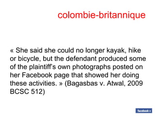 colombie-britannique
« She said she could no longer kayak, hike
or bicycle, but the defendant produced some
of the plaintiff’s own photographs posted on
her Facebook page that showed her doing
these activities. » (Bagasbas v. Atwal, 2009
BCSC 512)
 