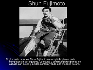 Shun Fujimoto El gimnasta japonés Shun Fujimoto se rompió la pierna en la competencia por equipos. Lo ocultó y continuó participando en caballo con arcos y anillos contribuyendo a la medalla de oro.   