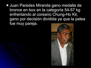 Juan Paredes Miranda gano medalla de bronce en box en la categoría 54-57 kg enfrentando al coreano Chung-Ho Kil, gano por decisión dividida ya que la pelea fue muy pareja. 