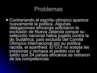 Problemas Contrariando el espíritu olímpico aparece nuevamente la política. Algunas delegaciones africanas solicitaron la exclusión de Nueva Zelanda porque su selección nacional había jugado contra la de Sudáfrica, país excluido del Comité Olímpico Internacional por su política racista, el apartheid. El COI no acepta las presiones y rechaza el pedido con el saldo que 24 países africanos se retiraron de las competencias 