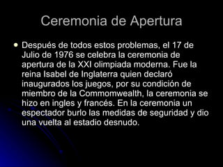 Ceremonia de Apertura Después de todos estos problemas, el 17 de Julio de 1976 se celebra la ceremonia de apertura de la XXI olimpiada moderna. Fue la reina Isabel de Inglaterra quien declaró inaugurados los juegos, por su condición de miembro de la Commomwealth, la ceremonia se hizo en ingles y francés. En la ceremonia un espectador burlo las medidas de seguridad y dio una vuelta al estadio desnudo. 