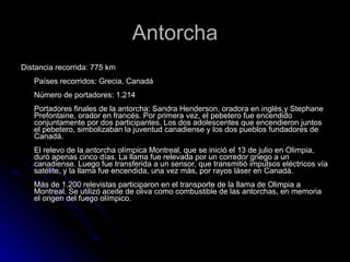 Antorcha Distancia recorrida: 775 km  Países recorridos: Grecia, Canadá  Número de portadores: 1.214  Portadores finales de la antorcha: Sandra Henderson, oradora en inglés,y Stephane Prefontaine, orador en francés. Por primera vez, el pebetero fue encendido conjuntamente por dos participantes. Los dos adolescentes que encendieron juntos el pebetero, simbolizaban la juventud canadiense y los dos pueblos fundadores de Canadá.  El relevo de la antorcha olímpica Montreal, que se inició el 13 de julio en Olimpia, duró apenas cinco días. La llama fue relevada por un corredor griego a un canadiense. Luego fue transferida a un sensor, que transmitió impulsos eléctricos vía satélite, y la llama fue encendida, una vez más, por rayos láser en Canadá.  Más de 1.200 relevistas participaron en el transporte de la llama de Olimpia a Montreal. Se utilizó aceite de oliva como combustible de las antorchas, en memoria el origen del fuego olímpico.  