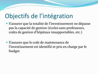Objectifs de l’intégration
 S’assurer que la totalité de l’investissement ne dépasse
pas la capacité de gestion (écoles sans professeurs,
coûts de gestion d’hôpitaux insupportables, etc.)
 S’assurer que le coût de maintenance de
l’investissement est identifié et pris en charge par le
budget.
 