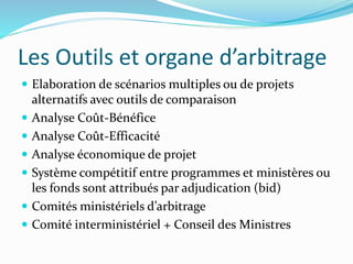 Les Outils et organe d’arbitrage
 Elaboration de scénarios multiples ou de projets
alternatifs avec outils de comparaison
 Analyse Coût-Bénéfice
 Analyse Coût-Efficacité
 Analyse économique de projet
 Système compétitif entre programmes et ministères ou
les fonds sont attribués par adjudication (bid)
 Comités ministériels d’arbitrage
 Comité interministériel + Conseil des Ministres
 