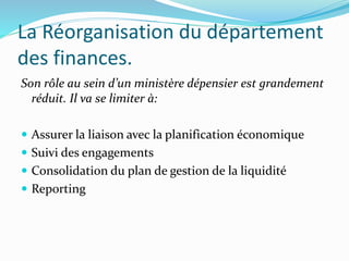 La Réorganisation du département
des finances.
Son rôle au sein d’un ministère dépensier est grandement
réduit. Il va se limiter à:
 Assurer la liaison avec la planification économique
 Suivi des engagements
 Consolidation du plan de gestion de la liquidité
 Reporting
 