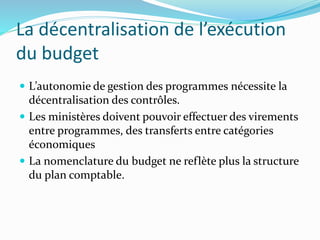 La décentralisation de l’exécution
du budget
 L’autonomie de gestion des programmes nécessite la
décentralisation des contrôles.
 Les ministères doivent pouvoir effectuer des virements
entre programmes, des transferts entre catégories
économiques
 La nomenclature du budget ne reflète plus la structure
du plan comptable.
 