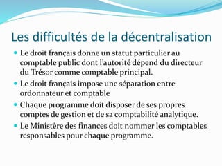 Les difficultés de la décentralisation
 Le droit français donne un statut particulier au
comptable public dont l’autorité dépend du directeur
du Trésor comme comptable principal.
 Le droit français impose une séparation entre
ordonnateur et comptable
 Chaque programme doit disposer de ses propres
comptes de gestion et de sa comptabilité analytique.
 Le Ministère des finances doit nommer les comptables
responsables pour chaque programme.
 
