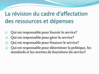 La révision du cadre d’affectation
des ressources et dépenses
1) Qui est responsable pour fournir le service?
2) Qui est responsable pour gérer le service?
3) Qui est responsable pour financer le service?
4) Qui est responsable pour déterminer la politique, les
standards et les normes de fourniture du service?
 