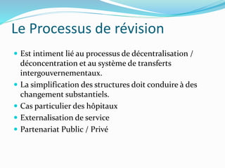 Le Processus de révision
 Est intiment lié au processus de décentralisation /
déconcentration et au système de transferts
intergouvernementaux.
 La simplification des structures doit conduire à des
changement substantiels.
 Cas particulier des hôpitaux
 Externalisation de service
 Partenariat Public / Privé
 