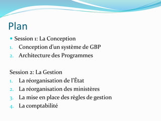 Plan
 Session 1: La Conception
1. Conception d’un système de GBP
2. Architecture des Programmes
Session 2: La Gestion
1. La réorganisation de l’État
2. La réorganisation des ministères
3. La mise en place des règles de gestion
4. La comptabilité
 