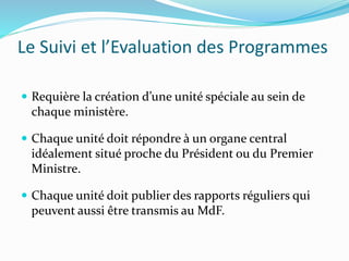 Le Suivi et l’Evaluation des Programmes
 Requière la création d’une unité spéciale au sein de
chaque ministère.
 Chaque unité doit répondre à un organe central
idéalement situé proche du Président ou du Premier
Ministre.
 Chaque unité doit publier des rapports réguliers qui
peuvent aussi être transmis au MdF.
 