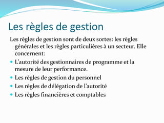 Les règles de gestion
Les règles de gestion sont de deux sortes: les règles
générales et les règles particulières à un secteur. Elle
concernent:
 L’autorité des gestionnaires de programme et la
mesure de leur performance.
 Les règles de gestion du personnel
 Les règles de délégation de l’autorité
 Les règles financières et comptables
 