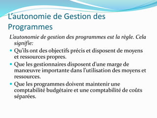 L’autonomie de Gestion des
Programmes
L’autonomie de gestion des programmes est la règle. Cela
signifie:
 Qu’ils ont des objectifs précis et disposent de moyens
et ressources propres.
 Que les gestionnaires disposent d’une marge de
manœuvre importante dans l’utilisation des moyens et
ressources.
 Que les programmes doivent maintenir une
comptabilité budgétaire et une comptabilité de coûts
séparées.
 