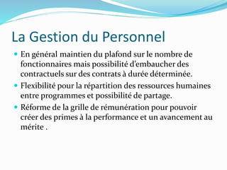 La Gestion du Personnel
 En général maintien du plafond sur le nombre de
fonctionnaires mais possibilité d’embaucher des
contractuels sur des contrats à durée déterminée.
 Flexibilité pour la répartition des ressources humaines
entre programmes et possibilité de partage.
 Réforme de la grille de rémunération pour pouvoir
créer des primes à la performance et un avancement au
mérite .
 