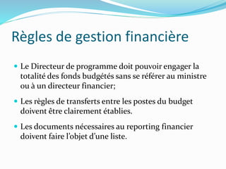 Règles de gestion financière
 Le Directeur de programme doit pouvoir engager la
totalité des fonds budgétés sans se référer au ministre
ou à un directeur financier;
 Les règles de transferts entre les postes du budget
doivent être clairement établies.
 Les documents nécessaires au reporting financier
doivent faire l’objet d’une liste.
 