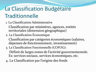 La Classification Budgétaire
Traditionnelle
1. La Classification Administrative
Classification par ministères, agences, entités
territoriales (dimension géographique)
2. La Classification Économique
Classification par catégories économiques (salaires,
dépenses de fonctionnement, investissement)
3. La Classification Fonctionnelle (COFOG):
Définit de larges zones de l’activité gouvernementale.
Ex: services sociaux, services économiques, etc.
4. La Classification par l’origine des fonds
 