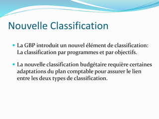 Nouvelle Classification
 La GBP introduit un nouvel élément de classification:
La classification par programmes et par objectifs.
 La nouvelle classification budgétaire requière certaines
adaptations du plan comptable pour assurer le lien
entre les deux types de classification.
 