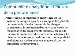 Comptabilité analytique et mesure
de la performance
Définition: La comptabilité analytique est un
système de comptes, ajustés à la comptabilité générale,
permettant de calculer l’ensemble des charges
contribuant à la production d’un service et le coût de
maintenance des équipements publics, ainsi que de
mesurer la productivité des unités administratives. En
divisant l’activité en centre de décision, la comptabilité
analytique est particulièrement adaptée à la gestion
budgétaire par programme.
 