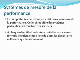 Systèmes de mesure de la
performance
 La comptabilité analytique ne suffit pas à la mesure de
la performance. Celle-ci requière des systèmes
particuliers en fonction des secteurs.
 A chaque objectif et indicateur doit être associé une
formule de calcul et une liste de données devant être
collectées systématiquement.
 