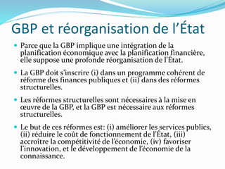 GBP et réorganisation de l’État
 Parce que la GBP implique une intégration de la
planification économique avec la planification financière,
elle suppose une profonde réorganisation de l’État.
 La GBP doit s’inscrire (i) dans un programme cohérent de
réforme des finances publiques et (ii) dans des réformes
structurelles.
 Les réformes structurelles sont nécessaires à la mise en
œuvre de la GBP, et la GBP est nécessaire aux réformes
structurelles.
 Le but de ces réformes est: (i) améliorer les services publics,
(ii) réduire le coût de fonctionnement de l’État, (iii)
accroître la compétitivité de l’économie, (iv) favoriser
l’innovation, et le développement de l’économie de la
connaissance.
 