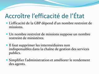Accroître l’efficacité de l’État
 L’efficacité de la GBP dépend d’un nombre restreint de
missions.
 Un nombre restreint de missions suppose un nombre
restreint de ministères.
 Il faut supprimer les intermédiaires non
indispensables dans la chaîne de gestion des services
publics.
 Simplifier l’administration et améliorer le rendement
des agents.
 