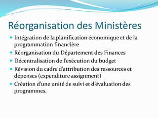 Réorganisation des Ministères
 Intégration de la planification économique et de la
programmation financière
 Réorganisation du Département des Finances
 Décentralisation de l’exécution du budget
 Révision du cadre d’attribution des ressources et
dépenses (expenditure assignment)
 Création d’une unité de suivi et d’évaluation des
programmes.
 
