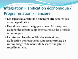 Intégration Planification économique /
Programmation Financière
 Les aspects quantitatifs ne peuvent être séparés des
aspects qualitatifs.
 Une allocation « stratégique » des crédits suppose
d’aligner les crédits supplémentaires sur les priorités
économiques.
 La mise en place des méthodes stratégiques
d’allocation des ressources suppose une phase de
rééquilibrage et demande de l’espace budgétaire
supplémentaire.
 