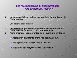 Les nouveaux rôles du documentaliste :  vers un nouveau métier ? Le documentaliste,  acteur central  de la transmission de l’information Une action à deux niveaux: intellectuelle :  gestion de contenus, mise en forme de l’information, produits d’information ciblés… technologique :  appropriation de nouvelles techniques . ->  Interaction constante entre ces deux niveaux. ->  Changement des méthodes de travail. ->  Evolution des rapports avec l’utilisateur. 