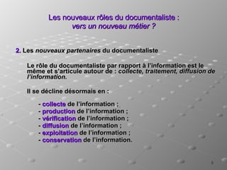Les nouveaux rôles du documentaliste :  vers un nouveau métier ? 2.  Les  nouveaux partenaires  du documentaliste Le rôle du documentaliste par rapport à l’information est le même et s’articule autour de :  collecte, traitement, diffusion de l’information. Il se décline désormais en :  -  collecte  de l’information ;  -  production  de l’information ; -  vérification  de l’information ; -  diffusion  de l’information ;  -  exploitation  de l’information ;  -  conservation  de l’information.  