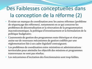Des Faiblesses conceptuelles dans
la conception de la réforme (2)
• Il existe un manque de coordination avec les autres réformes (problème
de séquençage des réformes), notamment en ce qui concerne les
problèmes de décentralisation et la rénovation de la programmation
macroéconomique, la politique d’investissement et la formulation de la
politique budgétaire;
• L’autonomie de gestion des programmes reste théorique et n’est pas
assise sur de nouveaux mécanismes de gestion codifiés par une
réglementation liée à un cadre législatif contraignant;
• Les problèmes de coordination entre ministères et administrations
territoriales pour atteindre les objectifs des missions et programmes
transversaux ne sont pas résolus;
• Les mécanismes d’incitation des fonctionnaires sont trop faibles.
 