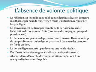 L’absence de volonté politique
• La réflexion sur les politiques publiques et leur justification demeure
insuffisante par peur de remettre en cause les situations acquises et
les privilèges.
• Le gouvernement ne tient pas compte de la performance dans
l’affectation de nouveaux crédits (promesse de campagne, groupe de
pression, etc.).
• Le Parlement n’a pas su s’adapter à son nouveau rôle. Il consacre trop
de temps à l’examen du budget et pas assez à l’examen des comptes
en fin de gestion.
• La Loi de Règlement n’est pas devenue une loi de résultat.
• Pas d’association des usagers à la démarche de performance.
• Absence d’une démarche de communication conduisant à un
manque d’information du public.
 