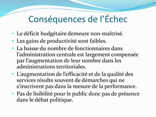 Conséquences de l’Échec
• Le déficit budgétaire demeure non-maîtrisé.
• Les gains de productivité sont faibles.
• La baisse du nombre de fonctionnaires dans
l’administration centrale est largement compensée
par l’augmentation de leur nombre dans les
administrations territoriales.
• L’augmentation de l’efficacité et de la qualité des
services résulte souvent de démarches qui ne
s’inscrivent pas dans la mesure de la performance.
• Pas de lisibilité pour le public donc pas de présence
dans le débat politique.
 