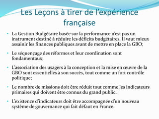 Les Leçons à tirer de l’expérience
française
• La Gestion Budgétaire basée sur la performance n’est pas un
instrument destiné à réduire les déficits budgétaires. Il vaut mieux
assainir les finances publiques avant de mettre en place la GBO;
• Le séquençage des réformes et leur coordination sont
fondamentaux;
• L’association des usagers à la conception et la mise en œuvre de la
GBO sont essentielles à son succès, tout comme un fort contrôle
politique;
• Le nombre de missions doit être réduit tout comme les indicateurs
primaires qui doivent être connus du grand public.
• L’existence d’indicateurs doit être accompagnée d’un nouveau
système de gouvernance qui fait défaut en France.
 