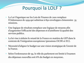 Pourquoi la LOLF ?
• La Loi Organique sur les Lois de Finance de 2001 remplace
l’Ordonnance de 1959 qui substitue à 850 enveloppes cloisonnées 35
missions.
• Une logique de résultats remplace une logique de moyens afin
d’augmenter l’efficacité des dépenses et d’améliorer la qualité des
services publics.
• La loi vise à réduire le retard de la France en matière de GFP dans le
contexte de l’intégration européenne (pressions OCDE et EU).
• Nécessité d’aligner le budget sur une vision stratégique de l’avenir de
la France.
• Selon l’ordonnance de 59, le rôle du parlement est limité à l’examen
des dépenses nouvelles soit 6% du budget en moyenne.
 
