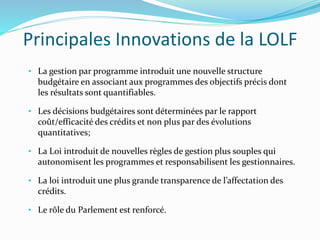 Principales Innovations de la LOLF
• La gestion par programme introduit une nouvelle structure
budgétaire en associant aux programmes des objectifs précis dont
les résultats sont quantifiables.
• Les décisions budgétaires sont déterminées par le rapport
coût/efficacité des crédits et non plus par des évolutions
quantitatives;
• La Loi introduit de nouvelles règles de gestion plus souples qui
autonomisent les programmes et responsabilisent les gestionnaires.
• La loi introduit une plus grande transparence de l’affectation des
crédits.
• Le rôle du Parlement est renforcé.
 