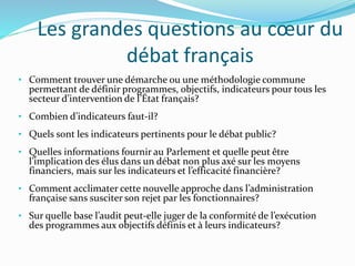 Les grandes questions au cœur du
débat français
• Comment trouver une démarche ou une méthodologie commune
permettant de définir programmes, objectifs, indicateurs pour tous les
secteur d’intervention de l’État français?
• Combien d’indicateurs faut-il?
• Quels sont les indicateurs pertinents pour le débat public?
• Quelles informations fournir au Parlement et quelle peut être
l’implication des élus dans un débat non plus axé sur les moyens
financiers, mais sur les indicateurs et l’efficacité financière?
• Comment acclimater cette nouvelle approche dans l’administration
française sans susciter son rejet par les fonctionnaires?
• Sur quelle base l’audit peut-elle juger de la conformité de l’exécution
des programmes aux objectifs définis et à leurs indicateurs?
 