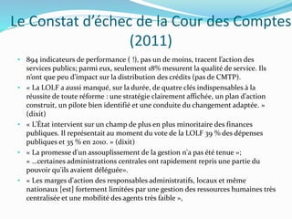 Le Constat d’échec de la Cour des Comptes
(2011)
• 894 indicateurs de performance ( !), pas un de moins, tracent l’action des
services publics; parmi eux, seulement 18% mesurent la qualité de service. Ils
n’ont que peu d’impact sur la distribution des crédits (pas de CMTP).
• « La LOLF a aussi manqué, sur la durée, de quatre clés indispensables à la
réussite de toute réforme : une stratégie clairement affichée, un plan d’action
construit, un pilote bien identifié et une conduite du changement adaptée. »
(dixit)
• « L’État intervient sur un champ de plus en plus minoritaire des finances
publiques. Il représentait au moment du vote de la LOLF 39 % des dépenses
publiques et 35 % en 2010. » (dixit)
• « La promesse d'un assouplissement de la gestion n'a pas été tenue »;
« …certaines administrations centrales ont rapidement repris une partie du
pouvoir qu'ils avaient déléguée».
• « Les marges d'action des responsables administratifs, locaux et même
nationaux [est] fortement limitées par une gestion des ressources humaines très
centralisée et une mobilité des agents très faible »,
 