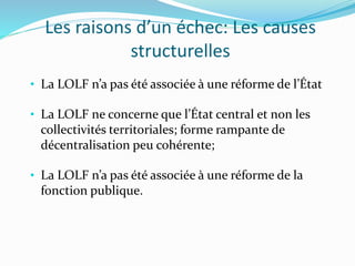 Les raisons d’un échec: Les causes
structurelles
• La LOLF n’a pas été associée à une réforme de l’État
• La LOLF ne concerne que l’État central et non les
collectivités territoriales; forme rampante de
décentralisation peu cohérente;
• La LOLF n’a pas été associée à une réforme de la
fonction publique.
 