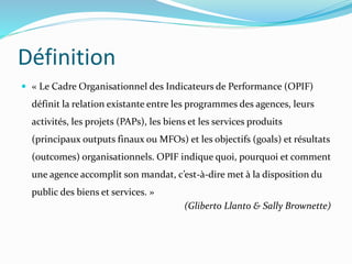 Définition
 « Le Cadre Organisationnel des Indicateurs de Performance (OPIF)
définit la relation existante entre les programmes des agences, leurs
activités, les projets (PAPs), les biens et les services produits
(principaux outputs finaux ou MFOs) et les objectifs (goals) et résultats
(outcomes) organisationnels. OPIF indique quoi, pourquoi et comment
une agence accomplit son mandat, c’est-à-dire met à la disposition du
public des biens et services. »
(Gliberto Llanto & Sally Brownette)
 