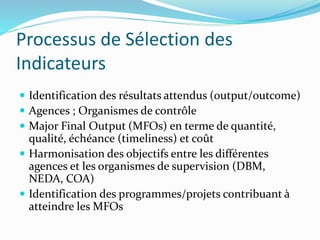 Processus de Sélection des
Indicateurs
 Identification des résultats attendus (output/outcome)
 Agences ; Organismes de contrôle
 Major Final Output (MFOs) en terme de quantité,
qualité, échéance (timeliness) et coût
 Harmonisation des objectifs entre les différentes
agences et les organismes de supervision (DBM,
NEDA, COA)
 Identification des programmes/projets contribuant à
atteindre les MFOs
 