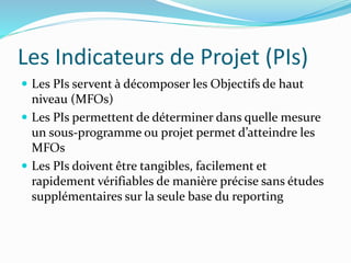 Les Indicateurs de Projet (PIs)
 Les PIs servent à décomposer les Objectifs de haut
niveau (MFOs)
 Les PIs permettent de déterminer dans quelle mesure
un sous-programme ou projet permet d’atteindre les
MFOs
 Les PIs doivent être tangibles, facilement et
rapidement vérifiables de manière précise sans études
supplémentaires sur la seule base du reporting
 