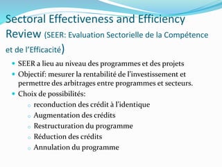 Sectoral Effectiveness and Efficiency
Review (SEER: Evaluation Sectorielle de la Compétence
et de l’Efficacité)
 SEER a lieu au niveau des programmes et des projets
 Objectif: mesurer la rentabilité de l’investissement et
permettre des arbitrages entre programmes et secteurs.
 Choix de possibilités:
o reconduction des crédit à l’identique
o Augmentation des crédits
o Restructuration du programme
o Réduction des crédits
o Annulation du programme
 